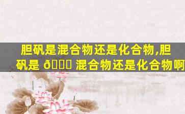 胆矾是混合物还是化合物,胆矾是 🐋 混合物还是化合物啊